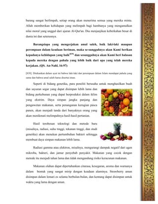 barang sangat berlimpah, setiap orang akan menerima semua yang mereka minta.
Allah memberikan kehidupan yang melimpah bagi hambanya yang mengamalkan
nilai moral yang unggul dari ajaran Al-Qur'an. Dia menjanjikan keberkahan besar di
dunia ini dan seterusnya.
Barangsiapa yang mengerjakan amal saleh, baik laki-laki maupun
perempuan dalam keadaan beriman, maka se-sungguhnya akan Kami berikan
kepadanya kehidupan yang baik[839]
dan sesungguhnya akan Kami beri balasan
kepada mereka dengan pahala yang lebih baik dari apa yang telah mereka
kerjakan. (QS. An-Nahl, 16:97)
[839]. Ditekankan dalam ayat ini bahwa laki-laki dan perempuan dalam Islam mendapat pahala yang
sama dan bahwa amal saleh harus disertai iman.
Seperti di bidang genetika, para peneliti berusaha untuk menghasilkan buah
dan sayuran segar yang dapat disimpan lebih lama dan
bidang perkebunan yang dapat berproduksi dalam iklim
yang ekstrim. Daya simpan jangka panjang dan
pengawetan makanan, serta penanganan kerugian pasca
panen, akan menjadi tanda dari banyaknya orang yang
akan menikmati melimpahnya hasil-hasil pertanian.
Hasil terobosan teknologi dan metode baru
(misalnya, radiasi, suhu tinggi, tekanan tinggi, dan studi
genetika) akan menekan pertumbuhan bakteri sehingga
membuat daya simpan makanan lebih lama.
Radiasi gamma atau elektron, misalnya, mengurangi dampak negatif dari agen
mikroba, bakteri, dan jamur penyebab penyakit. Makanan yang cocok dengan
metode itu menjadi tahan lama dan tidak mengandung risiko keracunan makanan.
Makanan olahan dapat dipertahankan citarasa, kesegaran, aroma dan warnanya
dalam bentuk yang sangat mirip dengan keadaan alaminya. Strawberry aman
disimpan dalam lemari es selama berbulan-bulan, dan kentang dapat disimpan untuk
waktu yang lama dengan aman.
 