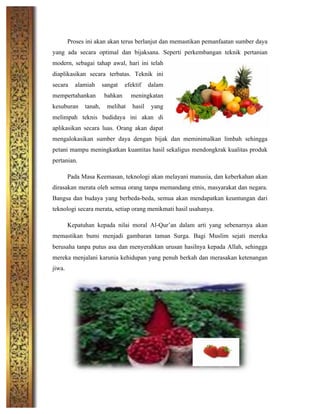 Proses ini akan akan terus berlanjut dan memastikan pemanfaatan sumber daya
yang ada secara optimal dan bijaksana. Seperti perkembangan teknik pertanian
modern, sebagai tahap awal, hari ini telah
diaplikasikan secara terbatas. Teknik ini
secara alamiah sangat efektif dalam
mempertahankan bahkan meningkatan
kesuburan tanah, melihat hasil yang
melimpah teknis budidaya ini akan di
aplikasikan secara luas. Orang akan dapat
mengalokasikan sumber daya dengan bijak dan meminimalkan limbah sehingga
petani mampu meningkatkan kuantitas hasil sekaligus mendongkrak kualitas produk
pertanian.
Pada Masa Keemasan, teknologi akan melayani manusia, dan keberkahan akan
dirasakan merata oleh semua orang tanpa memandang etnis, masyarakat dan negara.
Bangsa dan budaya yang berbeda-beda, semua akan mendapatkan keuntungan dari
teknologi secara merata, setiap orang menikmati hasil usahanya.
Kepatuhan kepada nilai moral Al-Qur’an dalam arti yang sebenarnya akan
memastikan bumi menjadi gambaran taman Surga. Bagi Muslim sejati mereka
berusaha tanpa putus asa dan menyerahkan urusan hasilnya kepada Allah, sehingga
mereka menjalani karunia kehidupan yang penuh berkah dan merasakan ketenangan
jiwa.
	
  
	
  
	
  
	
  
	
  
 