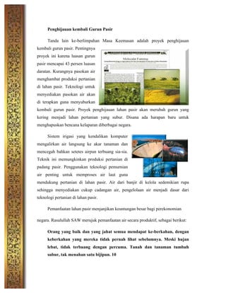 Penghijauan kembali Gurun Pasir
Tanda lain ke-berlimpahan Masa Keemasan adalah proyek penghijauan
kembali gurun pasir. Pentingnya
proyek ini karena luasan gurun
pasir mencapai 43 persen luasan
daratan. Kurangnya pasokan air
menghambat produksi pertanian
di lahan pasir. Teknologi untuk
menyediakan pasokan air akan
di terapkan guna menyuburkan
kembali gurun pasir. Proyek penghijauan lahan pasir akan merubah gurun yang
kering menjadi lahan pertanian yang subur. Disana ada harapan baru untuk
menghapuskan bencana kelaparan diberbagai negara.
Sistem irigasi yang kendalikan komputer
mengalirkan air langsung ke akar tanaman dan
mencegah bahkan setetes airpun terbuang sia-sia.
Teknik ini memungkinkan produksi pertanian di
padang pasir. Penggunakan teknologi pemurnian
air penting untuk memproses air laut guna
mendukung pertanian di lahan pasir. Air dari banjir di kelola sedemikian rupa
sehingga menyediakan cukup cadangan air, pengelolaan air menjadi dasar dari
teknologi pertanian di lahan pasir.
Pemanfaatan lahan pasir menjanjikan keuntungan besar bagi perekonomian
negara. Rasulullah SAW merujuk pemanfaatan air secara produktif, sebagai berikut:
Orang yang baik dan yang jahat semua mendapat ke-berkahan, dengan
keberkahan yang mereka tidak pernah lihat sebelumnya. Meski hujan
lebat, tidak terbuang dengan percuma. Tanah dan tanaman tumbuh
subur, tak menahan satu bijipun. 10
 