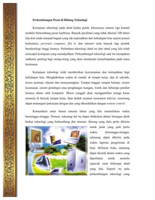 Perkembangan Pesat di Bidang Teknologi
Kemajuan teknologi pada abad kedua puluh, khususnya selama tiga kuartal
terakhir berkembang pesat luarbiasa. Banyak peralatan yang tidak dikenal 100 tahun
lalu kini telah menjadi bagian yang tak terpisahkan dari kehidupan kita seperti ponsel
berkamera, personal computer, flat tv dan internet serta banyak lagi produk
berteknologi tinggi lainnya. Perbedaan teknologi abad ini dari abad yang lalu telah
mencapai kemajuan yang menakjubkan. Perkembangan teknologi saat ini merupakan
indikator penting bagi orang-orang yang akan menikmati kemelimpahan pada masa
keemasan.
Kemajuan teknologi telah memberikan kenyamanan dan kemudahan bagi
kehidupan kita. Menghabiskan waktu di rumah, di tempat kerja, dan di sekolah,
terasa nyaman, nikmat dan menyenangkan. Tempat tinggal, tempat belanja, sistem
keamanan, sistem pendingin atau penghangat ruangan, listrik dan beberapa perabot
lainnya diatur oleh komputer. Mesin canggih akan menggantikan tenaga kasar
manusia di banyak tempat kerja. Saat duduk nyaman menonton televisi, seseorang
dapat menangani pekerjaan dengan alat yang dikendalikan dengan remote control.
Komunikasi antar benua ratusan tahun yang lalu memerlukan waktu
berminggu-minggu. Namun, sekarang hal itu dapat dilakukan dalam hitungan detik
berkat teknologi yang berkembang dan internet. Barang yang dulu perlu dikirim
untuk jarak yang jauh perlu
waktu berminggu-minggu,
sekarang dapat dikirim pada
waktu laporan pengiriman di
buat. Miliaran buku sekarang
dapat dicetak dalam waktu yang
diperlukan untuk menulis
sepucuk surat beberapa abad
yang lalu. Seperti itu pula
perkembangan teknologi yang
 