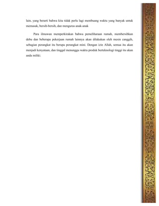 lain, yang berarti bahwa kita tidak perlu lagi membuang waktu yang banyak untuk
memasak, bersih-bersih, dan mengurus anak-anak
Para ilmuwan memperkirakan bahwa pemeliharaan rumah, membersihkan
debu dan beberapa pekerjaan rumah lainnya akan dilakukan oleh mesin canggih,
sebagian perangkat itu berupa perangkat mini. Dengan izin Allah, semua itu akan
menjadi kenyataan, dan tinggal menunggu waktu produk berteknologi tinggi itu akan
anda miliki.
	
  
	
  
	
  
	
  
	
  
	
  
	
  
	
  
	
  
	
  
	
  
	
  
	
  
	
  
	
  
	
  
	
  
	
  
	
  
 