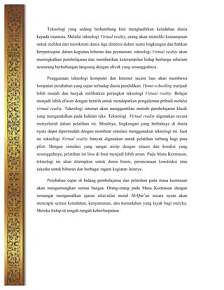 Teknologi yang sedang berkembang kini menghadirkan keindahan dunia
kepada manusia. Melalui teknologi Virtual reality, orang akan memiliki kemampuan
untuk melihat dan menikmati dunia tiga dimensi dalam suatu lingkungan dan bahkan
berpartisipasi dalam kegiatan hiburan dan permainan. teknologi Virtual reality akan
meningkatkan pembelajaran dan memberikan keterampilan hidup berharga sebelum
seseorang berhubungan langsung dengan obyek yang sesungguhnya .
Penggunaan teknologi komputer dan Internet secara luas akan membawa
lompatan perubahan yang cepat terhadap dunia pendidikan. Home-schooling menjadi
lebih mudah dan banyak melibatkan perangkat teknologi Virtual reality. Belajar
menjadi lebih efisien dengan beralih untuk mendapatkan pengalaman pribadi melalui
virtual reality. Teknologi internet akan menggantikan metode pembelajaran klasik
yang mengandalkan pada hafalan teks. Teknologi Virtual reality digunakan secara
menyeluruh dalam pelatihan ini. Misalnya, lingkungan yang berbahaya di dunia
nyata dapat dipermudah dengan membuat simulasi menggunakan teknologi ini. Saat
ini teknologi Virtual reality banyak digunakan untuk pelatihan terbang bagi para
pilot. Dengan simulasi yang sangat mirip dengan situasi dan kondisi yang
sesungguhnya, pelatihan ini bisa di buat menjadi lebih aman. Pada Masa Keemasan,
teknologi ini akan diterapkan untuk dunia bisnis, perencanaan konstruksi atau
sekedar untuk hiburan dan berbagai ragam kegiatan lainnya.
Perubahan cepat di bidang pembelajaran dan pelatihan pada masa keemasan
akan menguntungkan semua bangsa. Orang-orang pada Masa Keemasan dengan
semangat mengamalkan ajaran nilai-nilai moral Al-Qur’an secara nyata akan
mencapai semua keindahan, kenyamanan, dan kemudahan yang layak bagi mereka.
Mereka hidup di tengah-tengah keberlimpahan.
	
  
	
  
	
  
	
  
	
  
 