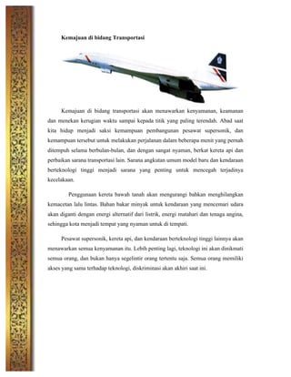 Kemajuan di bidang Transportasi
Kemajuan di bidang transportasi akan menawarkan kenyamanan, keamanan
dan menekan kerugian waktu sampai kepada titik yang paling terendah. Abad saat
kita hidup menjadi saksi kemampuan pembangunan pesawat supersonik, dan
kemampuan tersebut untuk melakukan perjalanan dalam beberapa menit yang pernah
ditempuh selama berbulan-bulan, dan dengan sangat nyaman, berkat kereta api dan
perbaikan sarana transportasi lain. Sarana angkutan umum model baru dan kendaraan
berteknologi tinggi menjadi sarana yang penting untuk mencegah terjadinya
kecelakaan.
Penggunaan kereta bawah tanah akan mengurangi bahkan menghilangkan
kemacetan lalu lintas. Bahan bakar minyak untuk kendaraan yang mencemari udara
akan diganti dengan energi alternatif dari listrik, energi matahari dan tenaga angina,
sehingga kota menjadi tempat yang nyaman untuk di tempati.
Pesawat supersonik, kereta api, dan kendaraan berteknologi tinggi lainnya akan
menawarkan semua kenyamanan itu. Lebih penting lagi, teknologi ini akan dinikmati
semua orang, dan bukan hanya segelintir orang tertentu saja. Semua orang memiliki
akses yang sama terhadap teknologi, diskriminasi akan akhiri saat ini.
	
  
	
  
	
  
	
  
	
  
 