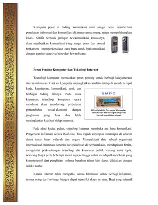  
Kemajuan pesat di bidang komunikasi akan sangat cepat memberikan
pertukaran informasi dan komunikasi di antara semua orang, tanpa memperhitungkan
lokasi. Satelit berbasis jaringan telekomunikasi khususnya,
akan memberikan komunikasi yang sangat pesat dan ponsel
berkamera memperkenalkan cara baru untuk berkomunikasi
dengan gambar yang real time dari lawan bicara.
Peran Penting Komputer dan Teknologi Internet
Teknologi komputer memainkan peran penting untuk berbagi kesejahteraan
dan kemakmuran. Hari ini komputer meningkatkan kualitas hidup di rumah, tempat
kerja, kedokteran, komunikasi, seni, dan
berbagai bidang lainnya. Pada masa
keemasan, teknologi komputer secara
mendasar akan mendorong percepatan
pertumbuhan sosial-ekonomi dengan
jangkauan yang luas dan lebih
meningkatkan kualitas hidup manusia.
Pada abad kedua puluh, teknologi Internet membuka era baru komunikasi.
Penyebaran informasi secara Real-time bisa terjadi kapanpun dimanapun di seluruh
dunia tanpa batas wilayah dan negara. Mempelajari data sebuah organisasi
internasional, membaca laporan dari penelitian di perpustakaan, mendapatkan berita,
mengetahui perkembangan teknologi dan komentar publik tentang suatu topik,
sekarang hanya perlu beberapa menit saja, sehingga untuk mendapatkan koleksi yang
komprehensif dari penelitian selama bertahun tahun kini dapat dilakukan dengan
sedikit usaha.
Karena Internet telah mengatasi semua hambatan untuk berbagi informasi,
semua orang dari berbagai bangsa dapat memiliki akses ke sana. Bagi yang intensif
 