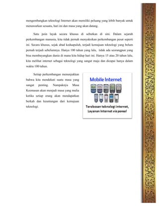 mengembangkan teknologi Internet akan memiliki peluang yang lebih banyak untuk
menawarkan sesuatu, hari ini dan masa yang akan datang.
Satu poin layak secara khusus di sebutkan di sini. Dalam sejarah
perkembangan manusia, kita tidak pernah menyaksikan perkembangan pesat seperti
ini. Secara khusus, sejak abad keduapuluh, terjadi kemajuan teknologi yang belum
pernah terjadi sebelumnya. Hanya 100 tahun yang lalu, tidak ada seorangpun yang
bisa membayangkan dunia di mana kita hidup hari ini. Hanya 15 atau 20 tahun lalu,
kita melihat internet sebagai teknologi yang sangat maju dan dicapai hanya dalam
waktu 100 tahun.
Setiap perkembangan menunjukkan
bahwa kita mendekati suatu masa yang
sangat penting. Nampaknya Masa
Keemasan akan menjadi masa yang mulia
ketika setiap orang akan mendapatkan
berkah dan keuntungan dari kemajuan
teknologi.
 