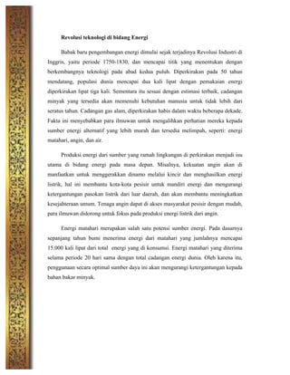 Revolusi teknologi di bidang Energi
Babak baru pengembangan energi dimulai sejak terjadinya Revolusi Industri di
Inggris, yaitu periode 1750-1830, dan mencapai titik yang menentukan dengan
berkembangnya teknologi pada abad kedua puluh. Diperkirakan pada 50 tahun
mendatang, populasi dunia mencapai dua kali lipat dengan pemakaian energi
diperkirakan lipat tiga kali. Sementara itu sesuai dengan estimasi terbaik, cadangan
minyak yang tersedia akan memenuhi kebutuhan manusia untuk tidak lebih dari
seratus tahun. Cadangan gas alam, diperkirakan habis dalam waktu beberapa dekade.
Fakta ini menyebabkan para ilmuwan untuk mengalihkan perhatian mereka kepada
sumber energi alternatif yang lebih murah dan tersedia melimpah, seperti: energi
matahari, angin, dan air.
Produksi energi dari sumber yang ramah lingkungan di perkirakan menjadi isu
utama di bidang energi pada masa depan. Misalnya, kekuatan angin akan di
manfaatkan untuk menggerakkan dinamo melalui kincir dan menghasilkan energi
listrik, hal ini membantu kota-kota pesisir untuk mandiri energi dan mengurangi
ketergantungan pasokan listrik dari luar daerah, dan akan membantu meningkatkan
kesejahteraan umum. Tenaga angin dapat di akses masyarakat pesisir dengan mudah,
para ilmuwan didorong untuk fokus pada produksi energi listrik dari angin.
Energi matahari merupakan salah satu potensi sumber energi. Pada dasarnya
sepanjang tahun bumi menerima energi dari matahari yang jumlahnya mencapai
15.000 kali lipat dari total energi yang di konsumsi. Energi matahari yang diterima
selama periode 20 hari sama dengan total cadangan energi dunia. Oleh karena itu,
penggunaan secara optimal sumber daya ini akan mengurangi ketergantungan kepada
bahan bakar minyak.
 