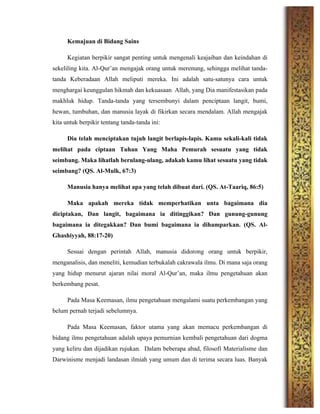 Kemajuan di Bidang Sains
Kegiatan berpikir sangat penting untuk mengenali keajaiban dan keindahan di
sekeliling kita. Al-Qur’an mengajak orang untuk merenung, sehingga melihat tanda-
tanda Keberadaan Allah meliputi mereka. Ini adalah satu-satunya cara untuk
menghargai keunggulan hikmah dan kekuasaan Allah, yang Dia manifestasikan pada
makhluk hidup. Tanda-tanda yang tersembunyi dalam penciptaan langit, bumi,
hewan, tumbuhan, dan manusia layak di fikirkan secara mendalam. Allah mengajak
kita untuk berpikir tentang tanda-tanda ini:
Dia telah menciptakan tujuh langit berlapis-lapis. Kamu sekali-kali tidak
melihat pada ciptaan Tuhan Yang Maha Pemurah sesuatu yang tidak
seimbang. Maka lihatlah berulang-ulang, adakah kamu lihat sesuatu yang tidak
seimbang? (QS. Al-Mulk, 67:3)
Manusia hanya melihat apa yang telah dibuat dari. (QS. At-Taariq, 86:5)
Maka apakah mereka tidak memperhatikan unta bagaimana dia
diciptakan, Dan langit, bagaimana ia ditinggikan? Dan gunung-gunung
bagaimana ia ditegakkan? Dan bumi bagaimana ia dihamparkan. (QS. Al-
Ghashiyyah, 88:17-20)
Sesuai dengan perintah Allah, manusia didorong orang untuk berpikir,
menganalisis, dan meneliti, kemudian terbukalah cakrawala ilmu. Di mana saja orang
yang hidup menurut ajaran nilai moral Al-Qur’an, maka ilmu pengetahuan akan
berkembang pesat.
Pada Masa Keemasan, ilmu pengetahuan mengalami suatu perkembangan yang
belum pernah terjadi sebelumnya.
Pada Masa Keemasan, faktor utama yang akan memacu perkembangan di
bidang ilmu pengetahuan adalah upaya pemurnian kembali pengetahuan dari dogma
yang keliru dan dijadikan rujukan. Dalam beberapa abad, filosofi Materialisme dan
Darwinisme menjadi landasan ilmiah yang umum dan di terima secara luas. Banyak
 