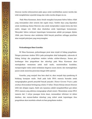 ilmuwan mereka terkonsentrasi pada upaya untuk membuktikan asumsi mereka dan
telah menghabiskan sejumlah tenaga dan waktu mereka dengan sia-sia.
Pada Masa Keemasan, dunia ilmiah mengakui kenyataan bahwa bahwa Allah
yang menciptakan alam semesta dan segala isinya. Sumber daya yang digunakan
untuk mendukung fantasi Darwinis atau untuk memproduksi senjata kimia dan bom
nuklir, dengan izin Allah akan disalurkan untuk kepentingan kemanusiaan.
Menyadari bahwa melayani kepentingan kemanusiaan adalah per-juangan dijalan
Allah, para ilmuwan akan melakukan lebih banyak penelitian sehingga penelitian
akan menjadi pekerjaan yang menyenangkan.
Perkembangan Ilmu Genetika
Di Masa Keemasan, perkembangan pesat akan terjadi di bidang pengobatan.
Dengan penemuan struktur DNA pada pertengahan abad keduapuluh, cakrawala di
bidang biologi dan pengobatan modern terbuka selebar-lebarnya. Semua per-
kembangan ilmu pengetahuan dan teknologi pada Masa Keemasan akan
meningkatkan momentum untuk studi medis, meminimalkan kesalahan,
mempersingkat waktu untuk melakukan diagnosa secara akurat, dan memungkinkan
pasien untuk menerima perawatan dengan lebih optimal.
Genetika, yang menjadi ilmu baru abad ini, akan menjadi daya pendorong di
belakang kemajuan medis. Studi pada kode DNA manusia berusaha untuk
mengungkapkan genetik penyebab banyak penyakit. Human Genome Project, pada
awalnya direncanakan berlangsung selama 15 tahun. Disana bekerja ratusan ilmuwan
lebih dari delapan negara, Salah satu tujuannya adalah mengidentifikasi gen dalam
DNA manusia yang akhirnya mengungkap sebuah misteri. Menentukan urutan DNA
manusia dari 3 milyar pasangan kimia dasar, memasukkan informasi ini dalam
database, dan meman-faatkan teknologi yang terkait untuk kepentingan ilmu
pengetahuan akan membuka sebuah era baru pengobatan modern.
 