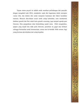 Tujuan utama proyek ini adalah untuk membuat perlindungan dari penyakit
dengan mengubah kode DNA, mendeteksi sejak dini bagaimana tubuh merespon
variasi obat, dan deteksi dini untuk menjamin keamanan dari faktor kesalahan
manusia. Meracik obat-obatan sesuai untuk setiap kebutuhan, serta membentuk
database genetik dan fitur untuk kartu genetik seseorang, juga menjadi agenda para
ilmuwan. Ilmu pengetahuan akan berkembang sejauh mana Allah mengijinkan,
apapun yang terjadi kita tidak perlu khawatir, penelitian itu gagal atau berhasil
sehingga bermanfaat untuk kemanusiaan, semua atas ke-hendak Allah semata, bagi
orang beriman ada kebaikan dari setiap kejadian.
	
  
	
  
	
  
	
  
	
  
	
  
	
  
	
  
	
  
	
  
	
  
	
  
	
  
	
  
	
  
	
  
	
  
	
  
 
