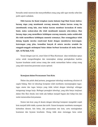 berusaha untuk merawat dan menyembuhkan orang yang sakit agar mereka sehat dan
pulih seperti sediakala.
Oleh karena itu Kami tetapkan (suatu hukum) bagi Bani Israel, bahwa:
barang siapa yang membunuh seorang manusia, bukan karena orang itu
(membunuh) orang lain, atau bukan karena membuat kerusakan di muka
bumi, maka seakan-akan dia telah membunuh manusia selu-ruhnya. Dan
barang siapa yang memelihara kehidupan seorang manusia, maka seolah-olah
dia telah memelihara kehidupan manusia semuanya. Dan sesungguhnya telah
datang kepada mereka rasul-rasul Kami dengan (membawa) keterangan-
keterangan yang jelas, kemudian banyak di antara mereka sesudah itu
sungguh-sungguh melampaui batas dalam berbuat kerusakan di muka bumi.
(QS. Al-Ma'idah, 5:32)
Sesuai dengan ayat ini, umat Islam di Masa Keemasan akan melakukan upaya
serius untuk mengembangkan dan menerapkan strategi peningkatkan kualitas
layanan kesehatan untuk semua orang dan untuk memastikan bahwa setiap orang
yang sakit menerima perawatan secara optimal.
Kemajuan dalam Perencanaan Tata Kota
Dalam dua puluh abad pertama, penggunaan teknologi mendorong efesiensi di
segala bidang. Hari ini teknologi komputer telah membantu merampungkan tugas-
tugas utama dan tugas lainnya yang tidak terkait dengan teknologi sehingga
mengurangi tenaga kerja. Berbagai perangkat teknologi, yang dulu hanya imajinasi
dalam film fiksi ilmiah, kini telah ada bahkan menjadi bagian dari hidup kita dan
mulai menawarkan kenyamanan.
Sistem tata kota yang di desain dengan teknologi komputer mengubah wajah
kota menjadi lebih indah, nyaman dan tertib. Sistem komputer membantu menangani
kebutuhan darurat, lalu lintas, dan perencanaan tata kota, serta meningkatkan
keamanan dan layanan kesehatan. Orang tidak akan menunggu lama untuk
 