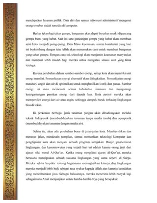 mendapatkan layanan publik. Data diri dan semua informasi administratif mengenai
orang tersebut sudah tersedia di komputer.
Berkat teknologi tahan gempa, bangunan akan dapat bertahan meski diguncang
gempa bumi yang hebat. Saat ini satu guncangan gempa yang hebat akan membuat
seisi kota menjadi puing-puing. Pada Masa Keemasan, sistem konstruksi yang hari
ini berkembang dengan izin Allah akan menemukan cara untuk membuat bangunan
yang tahan gempa. Dengan cara ini, teknologi akan menjamin keamanan masyarakat
dan membuat lebih mudah bagi mereka untuk mengatasi situasi sulit yang tidak
terduga.
Karena perubahan dalam sumber-sumber energi, setiap kota akan memiliki unit
energi mandiri. Pemanfaatan energi alternatif akan ditingkatkan. Pemanfaatan energi
matahari, angin dan air di optimalkan untuk menghasilkan listrik dan panas. Sumber
energi ini akan memenuhi semua kebutuhan manusia dan mengurangi
ketergantungan pasokan energi dari daerah lain. Kota pesisir mereka akan
memperoleh energi dari air atau angin, sehingga dampak buruk terhadap lingkungan
bisa di tekan.
Di perkotaan berbagai jenis tanaman pangan akan dibudidayakan melalui
teknik hidroponik (membudidayakan tanaman tanpa media tanah) dan aquaponik
(membudidayakan tanaman dengan media air).
Selain itu, akan ada perubahan besar di jalan-jalan kota. Membersihkan dan
merawat jalan, mendesain tampilan, semua memanfaan teknologi komputer dan
penghijauan kota akan menjadi sebuah program kebijakan. Banjir, pencemaran
lingkungan, dan kesemrawutan yang terjadi hari ini adalah karena orang jauh dari
ajaran nilai moral Al-Qur’an. Ketika orang mengikuti ajaran Al-Qur’an, mereka
berusaha menciptakan sebuah suasana lingkungan yang sama seperti di Surga.
Mereka selalu berpikir tentang bagaimana meningkatkan kinerja dan lingkungan
mereka menjadi lebih baik sebagai rasa syukur kepada Allah atas karunia keindahan
yang menentramkan jiwa. Sebagai balasannya, mereka menerima lebih banyak lagi
sebagaimana Allah menjanjikan untuk hamba-hamba-Nya yang bersyukur:
 