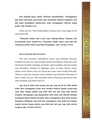 Dan (ingatlah juga), tatkala Tuhanmu memaklumkan; "Sesungguhnya
jika kamu bersyukur, pasti Kami akan menambah (nikmat) kepadamu, dan
jika kamu mengingkari (nikmat-Ku), maka sesungguhnya azab-Ku sangat
pedih." (QS. Ibrahim, 14:7)
Dalam ayat lain, Allah memperingatkan keluarga Imran, yang tinggal di kota
yang sangat indah:
"Makanlah olehmu dari rezeki yang (dianugerahkan) Tuhanmu dan
bersyukurlah kamu kepada-Nya. (Negerimu) adalah negeri yang baik dan
(Tuhanmu) adalah Tuhan Yang Maha Pengampun". (QS. As-Saba’, 34:15)
Karya Seni pada Masa Keemasan
Pada masa keemasan, bertambahnya karunia yang berlimpah, kekayaan,
keindahan dan karya seni, akan menandai seluruh segi kehidupan. Orang akan selalu
menemukan keindahan dimanapun dia berada, seperti keindahan sikap dan perilaku
yang ditampilkan, keindahan di lingkungan rumah, di kebun, dekorasi rumah,
pakaian, musik, hiburan, karya seni, lukisan dan ucapan, semua menjadi lebih indah.
Akhirnya, orang akan merasakan semua keindahan yang disebutkan Allah dalam Al
Qur'an. Dalam satu ayat, Allah menyatakan bahwa orang-orang yang beriman akan
diberi kehidupan yang indah di dunia ini:
Apa yang di sisimu akan lenyap, dan apa yang ada di sisi Allah adalah
kekal. Dan sesungguhnya Kami akan memberi balasan kepada orang-orang
yang sabar dengan pahala yang lebih baik dari apa yang telah mereka
kerjakan. Barangsiapa yang mengerjakan amal saleh, baik laki-laki maupun
perempuan dalam keadaan beriman, maka sesungguhnya akan Kami berikan
kepadanya kehidupan yang baik dan sesungguhnya akan Kami beri balasan
kepada mereka dengan pahala yang lebih baik dari apa yang telah mereka
kerjakan. (QS. Al-Nahl, 16:96-97)
 