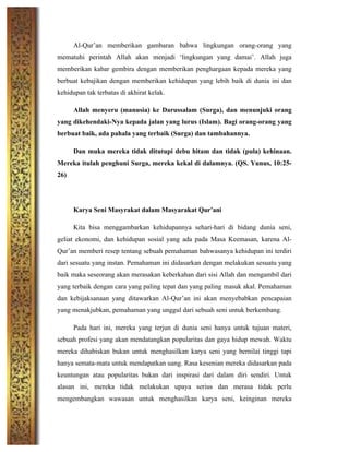 Al-Qur’an memberikan gambaran bahwa lingkungan orang-orang yang
mematuhi perintah Allah akan menjadi ‘lingkungan yang damai’. Allah juga
memberikan kabar gembira dengan memberikan penghargaan kepada mereka yang
berbuat kebajikan dengan memberikan kehidupan yang lebih baik di dunia ini dan
kehidupan tak terbatas di akhirat kelak.
Allah menyeru (manusia) ke Darussalam (Surga), dan menunjuki orang
yang dikehendaki-Nya kepada jalan yang lurus (Islam). Bagi orang-orang yang
berbuat baik, ada pahala yang terbaik (Surga) dan tambahannya.
Dan muka mereka tidak ditutupi debu hitam dan tidak (pula) kehinaan.
Mereka itulah penghuni Surga, mereka kekal di dalamnya. (QS. Yunus, 10:25-
26)
Karya Seni Masyrakat dalam Masyarakat Qur’ani
Kita bisa menggambarkan kehidupannya sehari-hari di bidang dunia seni,
geliat ekonomi, dan kehidupan sosial yang ada pada Masa Keemasan, karena Al-
Qur’an memberi resep tentang sebuah pemahaman bahwasanya kehidupan ini terdiri
dari sesuatu yang instan. Pemahaman ini didasarkan dengan melakukan sesuatu yang
baik maka seseorang akan merasakan keberkahan dari sisi Allah dan mengambil dari
yang terbaik dengan cara yang paling tepat dan yang paling masuk akal. Pemahaman
dan kebijaksanaan yang ditawarkan Al-Qur’an ini akan menyebabkan pencapaian
yang menakjubkan, pemahaman yang unggul dari sebuah seni untuk berkembang.
Pada hari ini, mereka yang terjun di dunia seni hanya untuk tujuan materi,
sebuah profesi yang akan mendatangkan popularitas dan gaya hidup mewah. Waktu
mereka dihabiskan bukan untuk menghasilkan karya seni yang bernilai tinggi tapi
hanya semata-mata untuk mendapatkan uang. Rasa kesenian mereka didasarkan pada
keuntungan atau popularitas bukan dari inspirasi dari dalam diri sendiri. Untuk
alasan ini, mereka tidak melakukan upaya serius dan merasa tidak perlu
mengembangkan wawasan untuk menghasilkan karya seni, keinginan mereka
 