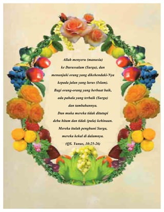 Allah menyeru (manusia)
ke Darussalam (Surga), dan
menunjuki orang yang dikehendaki-Nya
kepada jalan yang lurus (Islam).
Bagi orang-orang yang berbuat baik,
ada pahala yang terbaik (Surga)
dan tambahannya.
Dan muka mereka tidak ditutupi
debu hitam dan tidak (pula) kehinaan.
Mereka itulah penghuni Surga,
mereka kekal di dalamnya.
(QS. Yunus, 10:25-26)
	
  
	
  
	
  
	
  
	
  
	
  
 