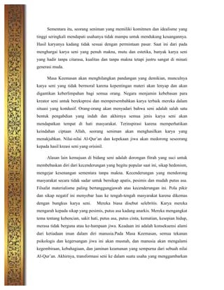 Sementara itu, seorang seniman yang memiliki komitmen dan idealisme yang
tinggi seringkali mendapati usahanya tidak mampu untuk mendukung keuangannya.
Hasil karyanya kadang tidak sesuai dengan permintaan pasar. Saat ini dari pada
menghargai karya seni yang penuh makna, mutu dan estetika, banyak karya seni
yang hadir tanpa citarasa, kualitas dan tanpa makna tetapi justru sangat di minati
generasi muda.
Masa Keemasan akan menghilangkan pandangan yang demikian, munculnya
karya seni yang tidak bermoral karena kepentingan materi akan lenyap dan akan
digantikan keberlimpahan bagi semua orang. Negara menjamin kebebasan para
kreator seni untuk berekspresi dan mempersembahkan karya terbaik mereka dalam
situasi yang kondusif. Orang-orang akan menyadari bahwa seni adalah salah satu
bentuk pengabdian yang indah dan akhirnya semua jenis karya seni akan
mendapatkan tempat di hati masyarakat. Terinspirasi karena memperhatikan
keindahan ciptaan Allah, seorang seniman akan menghasilkan karya yang
menakjubkan. Nilai-nilai Al-Qur’an dan kepekaan jiwa akan medorong seseorang
kepada hasil kreasi seni yang orisinil.
Alasan lain kemajuan di bidang seni adalah dorongan fitrah yang suci untuk
membebaskan diri dari kecenderungan yang begitu popular saat ini, sikap hedonism,
mengejar kesenangan sementara tanpa makna. Kecenderungan yang mendorong
masyarakat secara tidak sadar untuk bersikap apatis, pesimis dan mudah putus asa.
Filsafat materialisme paling bertanggungjawab atas kecenderungan ini. Pola pikir
dan sikap negatif ini menyebar luas ke tengah-tengah masyarakat karena dikemas
dengan bungkus karya seni. Mereka biasa disebut selebritis. Karya mereka
mengarah kepada sikap yang pesimis, putus asa kadang anarkis. Mereka mengangkat
tema tentang kebencian, sakit hati, putus asa, putus cinta, kematian, kesepian hidup,
merasa tidak berguna atau ke-hampaan jiwa. Keadaan ini adalah konsekuensi alami
dari ketiadaan iman dalam diri manusia.Pada Masa Keemasan, semua tekanan
psikologis dan kegersangan jiwa ini akan musnah, dan manusia akan mengalami
kegembiraan, kebahagiaan, dan jaminan keamanan yang sempurna dari sebuah nilai
Al-Qur’an. Akhirnya, transformasi seni ke dalam suatu usaha yang menggambarkan
 