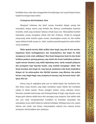 keindahan karya cipta akan menggantikan kecenderungan seni yang bertujuan hanya
kepada kesenangan tanpa makna.
Terinspirasi oleh Keindahan Alam
Mengenali kehalusan dan detail sesuatu kemudian dengan senang hati
menyajikan dengan nuansa yang berbeda dan akhirnya mendatangkan kepuasan
tersendiri, inilah yang mendasari lahirnya sebuah karya seni. Menampilkan kembali
keberadaan sesuatu merupakan sebuah nilai dari Al-Quran. Al-Qur’an mengajak
orang-orang untuk meneliti segala sesuatu, merenungkan sesuatu itu, dan melihat
tujuan ilahiah di balik sesuatu itu. Allah memberi perintah kepada kita untuk berfikir
secara mendalam:
Maka apakah mereka tidak melihat akan langit yang ada di atas mereka,
bagaimana Kami meninggikannya dan meng-hiasinya dan langit itu tidak
mempunyai retak-retak sedikitpun? Dan Kami hamparkan bumi itu dan Kami
letakkan padanya gunung-gunung yang kokoh dan Kami tumbuhkan padanya
segala macam tanaman yang indah dipandang mata, untuk menjadi pelajaran
dan peringatan bagi tiap-tiap hamba yang kembali (mengingat Allah). Dan
Kami turunkan dari langit air yang banyak manfaatnya lalu Kami tumbuhkan
dengan air itu pohon-pohon dan biji-biji tanaman yang diketam, dan pohon
kurma yang tinggi-tinggi yang mempunyai mayang yang bersusun-susun. (QS.
Qaaf, 50:6-10)
Semua yang di ungkapkan pada ayat ini adalah bagian dari keseharian kita.
Dan hanya orang beriman yang dapat memahami tujuan Ilahiah dari keindahan
ciptaan di sekitar mereka. Warna setangkai stroberi, aroma sekuntum mawar,
harumnya setandan buah pisang serta bintang-bintang di langit yang berjalan sesuai
dengan garis edarnya adalah karya dari rancangan yang sempurna. Seni adalah salah
satu cara untuk mengekspresikan keindahan ini kemudian menyajikan dan
memadukan secara efektif dalam ke-seharian kehidupan. Berbagai karya seni, seperti
lukisan, seni musik, atau hiasan, menyampaikan sukacita jiwa manusia karena
terinspirasi oleh keindahan alam sekitarnya.
 