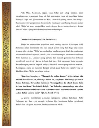 Pada Masa Keemasan, segala yang hidup dan setiap kejadian akan
mendatangkan kesenangan besar di hati masyarakat yang di tampilkan dalam
berbagai karya seni, perencanaan tata kota, konstruksi gedung, taman dan lainnya.
Seorang inovator yang melihat dunia melalui pandangan kreatif yang dilandasi ajaran
nilai Al-Qur’an akan menakjubkan dunia dengan karya masterpiece-nya. Karya
inovatif mereka yang orisinil akan mencerahkan kehidupan.
Contoh dari Kehidupan Nabi Sulaiman AS
Al-Qur’an memberikan penjelasan rinci tentang estetika. Kehidupan Nabi
Sulaiman dalam memahami nilai seni adalah contoh yang baik bagi umat Islam
tentang nilai estetika. Al-Qur’an memberikan gambaran yang detail dan rinci untuk
memahami sebuah karya seni, estetika, dan keindahan dengan mencontohkan istana
Nabi Sulaiman a.s. Lantainya yang pertama kali menarik perhatian kita terkesan
seolah-olah seperti air, karena terbuat dari kaca. Sisi transparan lantai menarik
kecenderungan jiwa dan tergerak hatinya, Ini adalah sesuatu yang unik dan menarik.
Kemegahan istana ini memberi dampak kepada pada Ratu Saba seperti yang di
kisahkan dalam Al-Qur’an sebagai berikut:
Dikatakan kepadanya: "Masuklah ke dalam istana." Maka tatkala dia
melihat lantai istana itu, dikiranya kolam air yang besar, dan disingkapkannya
kedua betisnya. Berkatalah Sulaiman: "Sesungguhnya ia adalah istana licin
terbuat dari kaca." Berkatalah Balqis: "Ya Tuhanku, sesungguhnya aku telah
berbuat zalim terhadap diriku dan aku berserah diri bersama Sulaiman kepada
Allah, Tuhan semesta alam." (QS. An-Naml, 27:44)
Al-Qur’an memberikan perincian selanjutnya tentang kehidupan Nabi
Sulaiman a.s. Satu ayat menarik perhatian kita bagaimana beliau menikmati
keberkahan kekayaan, kekuatan, dan kecerdasan dari Allah:
 