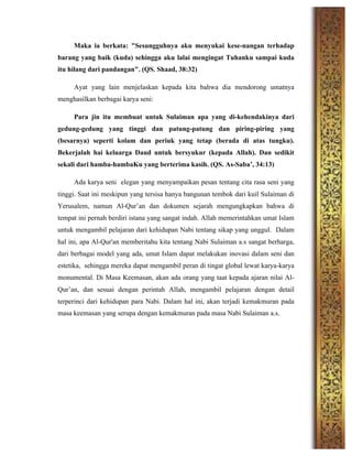 Maka ia berkata: "Sesungguhnya aku menyukai kese-nangan terhadap
barang yang baik (kuda) sehingga aku lalai mengingat Tuhanku sampai kuda
itu hilang dari pandangan". (QS. Shaad, 38:32)
Ayat yang lain menjelaskan kepada kita bahwa dia mendorong umatnya
menghasilkan berbagai karya seni:
Para jin itu membuat untuk Sulaiman apa yang di-kehendakinya dari
gedung-gedung yang tinggi dan patung-patung dan piring-piring yang
(besarnya) seperti kolam dan periuk yang tetap (berada di atas tungku).
Bekerjalah hai keluarga Daud untuk bersyukur (kepada Allah). Dan sedikit
sekali dari hamba-hambaKu yang berterima kasih. (QS. As-Saba’, 34:13)
Ada karya seni elegan yang menyampaikan pesan tentang cita rasa seni yang
tinggi. Saat ini meskipun yang tersisa hanya bangunan tembok dari kuil Sulaiman di
Yerusalem, namun Al-Qur’an dan dokumen sejarah mengungkapkan bahwa di
tempat ini pernah berdiri istana yang sangat indah. Allah memerintahkan umat Islam
untuk mengambil pelajaran dari kehidupan Nabi tentang sikap yang unggul. Dalam
hal ini, apa Al-Qur'an memberitahu kita tentang Nabi Sulaiman a.s sangat berharga,
dari berbagai model yang ada, umat Islam dapat melakukan inovasi dalam seni dan
estetika, sehingga mereka dapat mengambil peran di tingat global lewat karya-karya
monumental. Di Masa Keemasan, akan ada orang yang taat kepada ajaran nilai Al-
Qur’an, dan sesuai dengan perintah Allah, mengambil pelajaran dengan detail
terperinci dari kehidupan para Nabi. Dalam hal ini, akan terjadi kemakmuran pada
masa keemasan yang serupa dengan kemakmuran pada masa Nabi Sulaiman a.s.
	
  
	
  
	
  
	
  
	
  
	
  
 