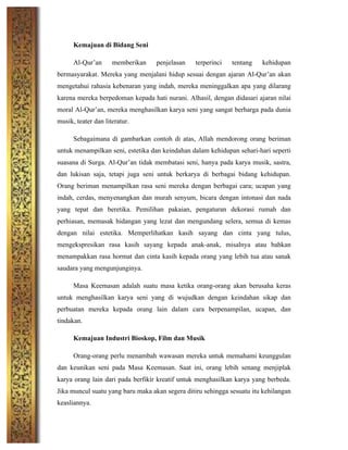 Kemajuan di Bidang Seni
Al-Qur’an memberikan penjelasan terperinci tentang kehidupan
bermasyarakat. Mereka yang menjalani hidup sesuai dengan ajaran Al-Qur’an akan
mengetahui rahasia kebenaran yang indah, mereka meninggalkan apa yang dilarang
karena mereka berpedoman kepada hati nurani. Alhasil, dengan didasari ajaran nilai
moral Al-Qur’an, mereka menghasilkan karya seni yang sangat berharga pada dunia
musik, teater dan literatur.
Sebagaimana di gambarkan contoh di atas, Allah mendorong orang beriman
untuk menampilkan seni, estetika dan keindahan dalam kehidupan sehari-hari seperti
suasana di Surga. Al-Qur’an tidak membatasi seni, hanya pada karya musik, sastra,
dan lukisan saja, tetapi juga seni untuk berkarya di berbagai bidang kehidupan.
Orang beriman menampilkan rasa seni mereka dengan berbagai cara; ucapan yang
indah, cerdas, menyenangkan dan murah senyum, bicara dengan intonasi dan nada
yang tepat dan beretika. Pemilihan pakaian, pengaturan dekorasi rumah dan
perhiasan, memasak hidangan yang lezat dan mengundang selera, semua di kemas
dengan nilai estetika. Memperlihatkan kasih sayang dan cinta yang tulus,
mengekspresikan rasa kasih sayang kepada anak-anak, misalnya atau bahkan
menampakkan rasa hormat dan cinta kasih kepada orang yang lebih tua atau sanak
saudara yang mengunjunginya.
Masa Keemasan adalah suatu masa ketika orang-orang akan berusaha keras
untuk menghasilkan karya seni yang di wujudkan dengan keindahan sikap dan
perbuatan mereka kepada orang lain dalam cara berpenampilan, ucapan, dan
tindakan.
Kemajuan Industri Bioskop, Film dan Musik
Orang-orang perlu menambah wawasan mereka untuk memahami keunggulan
dan keunikan seni pada Masa Keemasan. Saat ini, orang lebih senang menjiplak
karya orang lain dari pada berfikir kreatif untuk menghasilkan karya yang berbeda.
Jika muncul suatu yang baru maka akan segera ditiru sehingga sesuatu itu kehilangan
keasliannya.
 