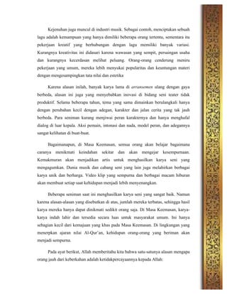 Kejenuhan juga muncul di industri musik. Sebagai contoh, menciptakan sebuah
lagu adalah kemampuan yang hanya dimiliki beberapa orang tertentu, sementara itu
pekerjaan kreatif yang berhubungan dengan lagu memiliki banyak variasi.
Kurangnya kreativitas ini didasari karena wawasan yang sempit, persaingan usaha
dan kurangnya kecerdasan melihat peluang. Orang-orang cenderung meniru
pekerjaan yang umum, mereka lebih menyukai popularitas dan keuntungan materi
dengan mengesampingkan tata nilai dan estetika
Karena alasan inilah, banyak karya lama di arransemen ulang dengan gaya
berbeda, alasan ini juga yang menyebabkan inovasi di bidang seni teater tidak
produktif. Selama beberapa tahun, tema yang sama dimainkan berulangkali hanya
dengan perubahan kecil dengan adegan, karakter dan jalan cerita yang tak jauh
berbeda. Para seniman kurang menjiwai peran karakternya dan hanya menghafal
dialog di luar kepala. Aksi pemain, intonasi dan nada, model peran, dan adegannya
sangat kelihatan di buat-buat.
Bagaimanapun, di Masa Keemasan, semua orang akan belajar bagaimana
caranya menikmati keindahan sekitar dan akan mengejar kesempurnaan.
Kemakmuran akan menjadikan artis untuk menghasilkan karya seni yang
mengagumkan. Dunia musik dan cabang seni yang lain juga melahirkan berbagai
karya unik dan berharga. Video klip yang sempurna dan berbagai macam hiburan
akan membuat setiap saat kehidupan menjadi lebih menyenangkan.
Beberapa seniman saat ini menghasilkan karya seni yang sangat baik. Namun
karena alasan-alasan yang disebutkan di atas, jumlah mereka terbatas, sehingga hasil
karya mereka hanya dapat dinikmati sedikit orang saja. Di Masa Keemasan, karya-
karya indah lahir dan tersedia secara luas untuk masyarakat umum. Ini hanya
sebagian kecil dari kemajuan yang khas pada Masa Keemasan. Di lingkungan yang
menerpkan ajaran nilai Al-Qur’an, kehidupan orang-orang yang beriman akan
menjadi sempurna.
Pada ayat berikut, Allah memberitahu kita bahwa satu-satunya alasan mengapa
orang jauh dari keberkahan adalah ketidakpercayaannya kepada Allah:
 