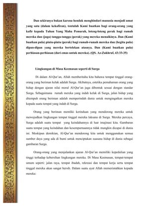 Dan sekiranya bukan karena hendak menghindari manusia menjadi umat
yang satu (dalam kekafiran), tentulah Kami buatkan bagi orang-orang yang
kafir kepada Tuhan Yang Maha Pemurah, loteng-loteng perak bagi rumah
mereka dan (juga) tangga-tangga (perak) yang mereka menaikinya. Dan (Kami
buatkan pula) pintu-pintu (perak) bagi rumah-rumah mereka dan (begitu pula)
dipan-dipan yang mereka bertelekan atasnya. Dan (Kami buatkan pula)
perhiasan-perhiasan (dari emas untuk mereka). (QS. Az-Zukhruf, 43:33-35)
Lingkungan di Masa Keemasan seperti di Surga
Di dalam Al-Qur’an, Allah memberitahu kita bahawa tempat tinggal orang-
orang yang beriman kelak adalah Surga. Akibatnya, estetika pemahaman orang yang
hidup dengan ajaran nilai moral Al-Qur’an juga dibentuk sesuai dengan standar
Surga. Sebagaimana rumah mereka yang indah kelak di Surga, jalan hidup yang
ditempuh orang beriman adalah memperindah dunia untuk mengingatkan mereka
kepada suatu tempat yang indah di Surga.
Orang yang beriman memliki kerinduan yang mendorong mereka untuk
mewujudkan lingkungan tempat tinggal mereka laksana di Surga. Mereka percaya,
Surga adalah suatu tempat yang keindahannya di luar imajinasi kita. Gambaran
suatu tempat yang keindahan dan kesempurnaannya tidak mungkin dicapai di dunia
ini. Meskipun demikian, Al-Qur’an mendorong kita untuk menggunakan semua
sumber daya yang ada di bumi untuk menciptakan suasana hidup di dunia sebagai
gambaran Surga.
Orang-orang yang menjalankan ajaran Al-Qur’an memiliki kepedulian yang
tinggi terhadap kebersihan lingkungan mereka. Di Masa Keemasan, tempat-tempat
umum seperti: jalan raya, tempat ibadah, rekreasi dan tempat kerja serta tempat
tinggal mereka akan sangat bersih. Dalam suatu ayat Allah memerintahkan kepada
mereka:
 