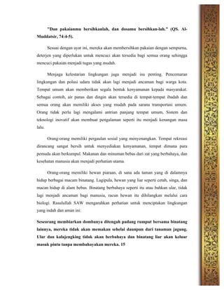 "Dan pakaianmu bersihkanlah, dan dosamu bersihkan-lah." (QS. Al-
Muddatsir, 74:4-5).
Sesuai dengan ayat ini, mereka akan membersihkan pakaian dengan sempurna,
deterjen yang diperlukan untuk mencuci akan tersedia bagi semua orang sehingga
mencuci pakaian menjadi tugas yang mudah.
Menjaga kelestarian lingkungan juga menjadi isu penting. Pencemaran
lingkungan dan polusi udara tidak akan lagi menjadi ancaman bagi warga kota.
Tempat umum akan memberikan segala bentuk kenyamanan kepada masyarakat.
Sebagai contoh, air panas dan dingin akan tersedia di tempat-tempat ibadah dan
semua orang akan memiliki akses yang mudah pada sarana transportasi umum.
Orang tidak perlu lagi mengalami antrian panjang tempat umum, Sistem dan
teknologi inovatif akan membuat pengalaman seperti itu menjadi kenangan masa
lalu.
Orang-orang memiliki pergaulan sosial yang menyenangkan. Tempat rekreasi
dirancang sangat bersih untuk menyediakan kenyamanan, tempat dimana para
pemuda akan berkumpul. Makanan dan minuman bebas dari zat yang berbahaya, dan
kesehatan manusia akan menjadi perhatian utama.
Orang-orang memiliki hewan piaraan, di sana ada taman yang di dalamnya
hidup berbagai macam binatang. Lagipula, hewan yang liar seperti cetah, singa, dan
macan hidup di alam bebas. Binatang berbahaya seperti itu atau bahkan ular, tidak
lagi menjadi ancaman bagi manusia, racun hewan itu dihilangkan melalui cara
biologi. Rasulullah SAW mengarahkan perhatian untuk menciptakan lingkungan
yang indah dan aman ini:
Seseorang membiarkan dombanya ditengah padang rumput bersama binatang
lainnya, mereka tidak akan memakan sehelai daunpun dari tanaman jagung.
Ular dan kalajengking tidak akan berbahaya dan binatang liar akan keluar
masuk pintu tanpa membahayakan mereka. 15
	
  
 