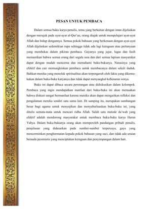 PESAN UNTUK PEMBACA
Dalam semua buku karya penulis, tema yang berkaitan dengan iman dijelaskan
dengan merujuk pada ayat-ayat al-Qur’an, orang diajak untuk mempelajari ayat-ayat
Allah dan hidup dengannya. Semua pokok bahasan yang berkenaan dengan ayat-ayat
Allah dijelaskan sedemikian rupa sehingga tidak ada lagi keraguan atau pertanyaan
yang membekas dalam pikiran pembaca. Gayanya yang jujur, lugas dan fasih
memastikan bahwa semua orang dari segala usia dan dari semua lapisan masyarakat
dapat dengan mudah mencerna dan memahami buku-bukunya. Narasinya yang
efektif dan cair memungkinkan pembaca untuk membacanya dalam sekali duduk.
Bahkan mereka yang menolak spiritualitas akan terpengaruh oleh fakta yang dikemu-
kakan dalam buku-buku karyanya dan tidak dapat menyangkal kebenaran isinya.
Buku ini dapat dibaca secara perorangan atau didiskusikan dalam kelompok.
Pembaca yang ingin mendapatkan manfaat dari buku-buku ini akan merasakan
bahwa diskusi sangat bermanfaat karena mereka akan dapat mengaitkan refleksi dan
pengalaman mereka sendiri satu sama lain. Di samping itu, merupakan sumbangan
besar bagi agama untuk menyajikan dan menyebarluaskan buku-buku ini, yang
ditulis semata-mata untuk mencari ridha Allah. Salah satu metode da’wah yang
efektif adalah mendorong masyarakat untuk membaca buku-buku karya Harun
Yahya. Dalam buku-bukunya orang akan memperoleh pandangan pribadi penulis,
penjelasan yang didasarkan pada sumber-sumber terpercaya, gaya yang
mencerminkan penghormatan kepada pokok bahasan yang suci, dan tidak ada uraian
bernada pesimistis yang menciptakan keraguan dan penyimpangan dalam hati.
	
  
	
  
	
  
	
  
	
  
	
  
	
  
 