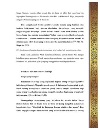 Surga. Namun, karunia Allah kepada kita di dunia ini lebih dari yang bisa kita
bayangkan. Sesungguhnya Allah memberitahu kita keberkahan di Surga yang mirip
dengan keberkahan yang ada di dunia ini:
Dan sampaikanlah berita gembira kepada mereka yang beriman dan
berbuat baik,bahwa bagi mereka disediakan Surga-Surga yang mengalir
sungai-sungaidi dalamnya. Setiap mereka diberi rezki buah-buahan dalam
Surga-Surga itu, mereka mengatakan:"Inilah yang pernah diberikan kepada
kami dahulu". Mereka diberi buah-buahan yang serupa dan untuk mereka di
dalamnya ada isteri- isteri yang suci dan mereka kekal di dalamnya[32]
. (QS. Al-
Baqarah, 2:25)
[32]. Kenikmatan di Surga itu adalah kenikmatan yang serba lengkap, baik jasmani maupun rohani.
Pada Masa Keemasan, Allah memberikan karunia kepada hamba-Nya dengan
keindahan yang sempurna. Untuk memberikan gambaran yang tepat dari masa yang
di berkahi ini, perhatikan ayat-ayat yang menggambarkan Surga berikut ini:
Cita Rasa Seni dan Suasana di Surga
Sungai yang Mengalir
Perumpamaan Surga yang dijanjikan kepada orang-orang yang takwa
ialah (seperti taman). Mengalir sungai-sungai di dalamnya; buahnya tak henti-
henti, sedang naungannya (demikian pula). Itulah tempat kesudahan bagi
orang-orang yang bertakwa; sedang tempat kesudahan bagi orang-orang kafir
ialah neraka. (QS. Ar-Ra’du, 13:35)
Sesungguhnya orang-orang yang bertakwa itu berada dalam Surga
(taman-taman) dan (di dekat) mata air-mata air (yang mengalir). (Dikatakan
kepada mereka): "Masuklah ke dalamnya dengan sejahtera lagi aman". Dan
Kami lenyapkan segala rasa dendam yang berada dalam hati mereka, sedang
 