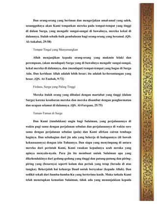 Dan orang-orang yang beriman dan mengerjakan amal-amal yang saleh,
sesungguhnya akan Kami tempatkan mereka pada tempat-tempat yang tinggi
di dalam Surga, yang mengalir sungai-sungai di bawahnya, mereka kekal di
dalamnya. Itulah sebaik-baik pembalasan bagi orang-orang yang beramal. (QS.
Al-Ankabut, 29:58)
Tempat Tingal yang Menyenangkan
Allah menjanjikan kepada orang-orang yang mukmin lelaki dan
perempuan, (akan mendapat) Surga yang di bawahnya mengalir sungai-sungai,
kekal mereka di dalamnya, dan (mendapat) tempat-tempat yang bagus di Surga
Adn. Dan keridaan Allah adalah lebih besar; itu adalah ke-beruntungan yang
besar. (QS. At-Taubah, 9:72)
Firdaus, Surga yang Paling Tinggi
Mereka itulah orang yang dibalasi dengan martabat yang tinggi (dalam
Surga) karena kesabaran mereka dan mereka disambut dengan penghormatan
dan ucapan selamat di dalamnya. (QS. Al-Furqaan, 25:75)
Taman-Taman di Surga
Dan Kami (tundukkan) angin bagi Sulaiman, yang perjalanannya di
waktu pagi sama dengan perjalanan sebulan dan perjalanannya di waktu sore
sama dengan perjalanan sebulan (pula) dan Kami alirkan cairan tembaga
baginya. Dan sebahagian dari jin ada yang bekerja di hadapannya (di bawah
kekuasaannya) dengan izin Tuhannya. Dan siapa yang menyimpang di antara
mereka dari perintah Kami, Kami rasakan kepadanya azab neraka yang
apinya menyala-nyala. Para jin itu membuat untuk Sulaiman apa yang
dikehendakinya dari gedung-gedung yang tinggi dan patung-patung dan piring-
piring yang (besarnya) seperti kolam dan periuk yang tetap (berada di atas
tungku). Bekerjalah hai keluarga Daud untuk bersyukur (kepada Allah). Dan
sedikit sekali dari hamba-hamba-Ku yang berterima kasih. Maka tatkala Kami
telah menetapkan kematian Sulaiman, tidak ada yang menunjukkan kepada
 