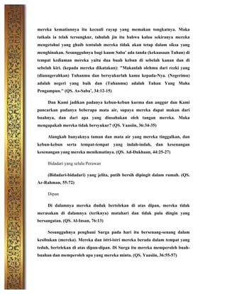 mereka kematiannya itu kecuali rayap yang memakan tongkatnya. Maka
tatkala ia telah tersungkur, tahulah jin itu bahwa kalau sekiranya mereka
mengetahui yang ghaib tentulah mereka tidak akan tetap dalam siksa yang
menghinakan. Sesungguhnya bagi kaum Saba' ada tanda (kekuasaan Tuhan) di
tempat kediaman mereka yaitu dua buah kebun di sebelah kanan dan di
sebelah kiri. (kepada mereka dikatakan): "Makanlah olehmu dari rezki yang
(dianugerahkan) Tuhanmu dan bersyukurlah kamu kepada-Nya. (Negerimu)
adalah negeri yang baik dan (Tuhanmu) adalah Tuhan Yang Maha
Pengampun." (QS. As-Saba’, 34:12-15)
Dan Kami jadikan padanya kebun-kebun kurma dan anggur dan Kami
pancarkan padanya beberapa mata air, supaya mereka dapat makan dari
buahnya, dan dari apa yang diusahakan oleh tangan mereka. Maka
mengapakah mereka tidak bersyukur? (QS. Yaasiin, 36:34-35)
Alangkah banyaknya taman dan mata air yang mereka tinggalkan, dan
kebun-kebun serta tempat-tempat yang indah-indah, dan kesenangan
kesenangan yang mereka menikmatinya. (QS. Ad-Dukhaan, 44:25-27)
Bidadari yang selalu Perawan
(Bidadari-bidadari) yang jelita, putih bersih dipingit dalam rumah. (QS.
Ar-Rahman, 55:72)
Dipan
Di dalamnya mereka duduk bertelekan di atas dipan, mereka tidak
merasakan di dalamnya (teriknya) matahari dan tidak pula dingin yang
bersangatan. (QS. Al-Insan, 76:13)
Sesungguhnya penghuni Surga pada hari itu bersenang-senang dalam
kesibukan (mereka). Mereka dan istri-istri mereka berada dalam tempat yang
teduh, bertelekan di atas dipan-dipan. Di Surga itu mereka memperoleh buah-
buahan dan memperoleh apa yang mereka minta. (QS. Yaasiin, 36:55-57)
 