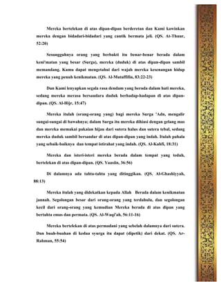 Mereka bertelekan di atas dipan-dipan berderetan dan Kami kawinkan
mereka dengan bidadari-bidadari yang cantik bermata jeli. (QS. At-Thuur,
52:20)
Sesungguhnya orang yang berbakti itu benar-benar berada dalam
keni'matan yang besar (Surga), mereka (duduk) di atas dipan-dipan sambil
memandang. Kamu dapat mengetahui dari wajah mereka kesenangan hidup
mereka yang penuh kenikmatan. (QS. Al-Mutaffifin, 83:22-23)
Dan Kami lenyapkan segala rasa dendam yang berada dalam hati mereka,
sedang mereka merasa bersaudara duduk berhadap-hadapan di atas dipan-
dipan. (QS. Al-Hijr, 15:47)
Mereka itulah (orang-orang yang) bagi mereka Surga 'Adn, mengalir
sungai-sungai di bawahnya; dalam Surga itu mereka dihiasi dengan gelang mas
dan mereka memakai pakaian hijau dari sutera halus dan sutera tebal, sedang
mereka duduk sambil bersandar di atas dipan-dipan yang indah. Itulah pahala
yang sebaik-baiknya dan tempat istirahat yang indah. (QS. Al-Kahfi, 18:31)
Mereka dan isteri-isteri mereka berada dalam tempat yang teduh,
bertelekan di atas dipan-dipan. (QS. Yaasiin, 36:56)
Di dalamnya ada tahta-tahta yang ditinggikan. (QS. Al-Ghashiyyah,
88:13)
Mereka itulah yang didekatkan kepada Allah Berada dalam kenikmatan
jannah. Segolongan besar dari orang-orang yang terdahulu, dan segolongan
kecil dari orang-orang yang kemudian Mereka berada di atas dipan yang
bertahta emas dan permata. (QS. Al-Waqi'ah, 56:11-16)
Mereka bertelekan di atas permadani yang sebelah dalamnya dari sutera.
Dan buah-buahan di kedua syurga itu dapat (dipetik) dari dekat. (QS. Ar-
Rahman, 55:54)
 