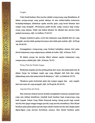 Cangkir
Yaitu buah-buahan. Dan mereka adalah orang-orang yang dimuliakan, di
dalam syurga-syurga yang penuh nikmat, di atas takhta-takhta kebesaran
berhadap-hadapan, diedarkan epada mereka gelas yang berisi khamar dari
sungai yang mengalir. (Warnanya) putih bersih, sedap rasanya bagi orang-
orang yang minum. Tidak ada dalam khamar itu alkohol dan mereka tiada
mabuk karenanya. (QS. As-Saffaat, 37:42-47)
Dengan membawa gelas, cerek dan minuman yang diambil dari air yang
mengalir, mereka tidak pening karenanya dan tidak pula mabuk. (QS. Al-Waqi
'ah, 56:18-19)
Sesungguhnya orang-orang yang berbuat kebajikan minum dari gelas
(berisi minuman) yang campurannya adalah air kafur. (QS. Al-Insan, 76:5)
Di dalam syurga itu mereka diberi minum segelas (minuman) yang
campurannya adalah jahe. (QS. Al-Insan, 76:17)
Piring, Piala dan Wadah Anggur
Diedarkan kepada mereka piring-piring dari emas, dan piala-piala dan di
dalam Surga itu terdapat segala apa yang diingini oleh hati dan sedap
(dipandang) mata dan kamu kekal di dalamnya." (QS. Az-Zukhruf, 43:71)
Membawa gelas berbentuk piala dan tempat anggur dan satu cangkir
dari satu mata air yang mengalir. (QS. Al-Waqi'ah, 56:18-19)
Atap dan Pintu dari Perak
Dan sekiranya bukan karena hendak menghindari manusia menjadi umat
yang satu (dalam kekafiran), tentulah kami buatkan bagi orang-orang yang
kafir kepada Tuhan Yang Maha Pemurah loteng- loteng perak bagi rumah
mereka dan (juga) tangga-tangga (perak) yang mereka menaikinya. Dan (Kami
buatkan pula) pintu-pintu (perak) bagi rumah-rumah mereka dan (begitu pula)
dipan-dipan yang mereka bertelekan atasnya. Dan (Kami buatkan pula)
 