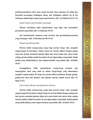 perhiasan-perhiasan (dari emas untuk mereka). Dan semuanya itu tidak lain
hanyalah kesenangan kehidupan dunia, dan kehidupan akhirat itu di sisi
Tuhanmu adalah bagi orang-orang yang bertakwa. (QS. Az-Zukhruf, 43:33- 35)
Bantal, Selimut dan Permadani yang Indah
Mereka bertelekan pada bantal-bantal yang hijau dan permadani-
permadani yang indah. (QS. Ar-Rahman, 55:76)
dan bantal-bantal sandaran yang tersusun dan permadani-permadani
yang terhampar. (QS. Al-Ghashiyyah, 88:15-16)
Pakaian yang Paling Indah
Mereka itulah (orang-orang yang) bagi mereka Surga Adn, mengalir
sungai-sungai di bawahnya; dalam Surga itu mereka dihiasi dengan gelang
emas dan mereka memakai pakaian hijau dari sutera halus dan sutera tebal,
sedang mereka duduk sambil bersandar di atas dipan-dipan yang indah. Itulah
pahala yang sebaik-baiknya, dan tempat-istirahat yang indah; (QS. Al-Kahfi,
18:31)
Sesungguhnya Allah memasukkan orang-orang beriman dan
mengerjakan amal yang saleh ke dalam Surga-Surga yang dibawahnya
mengalir sungai-sungai. Di Surga itu mereka diberi perhiasan dengan gelang-
gelang dari emas dan mutiara, dan pakaian mereka adalah sutera. (QS. Al-
Hajj, 22:23)
Emas, Sutera, Mutiara, dan Segala Jenis Permata
Mereka itulah (orang-orang yang) bagi mereka Surga 'Adn, mengalir
sungai-sungai di bawahnya; dalam Surga itu mereka dihiasi dengan gelang mas
dan mereka memakai pakaian hijau dari sutera halus dan sutera tebal, sedang
mereka duduk sambil bersandar di atas dipan-dipan yang indah. Itulah pahala
yang sebaik-baiknya, dan tempat istirahat yang indah; (QS. Al-Kahf, 18:31)
 