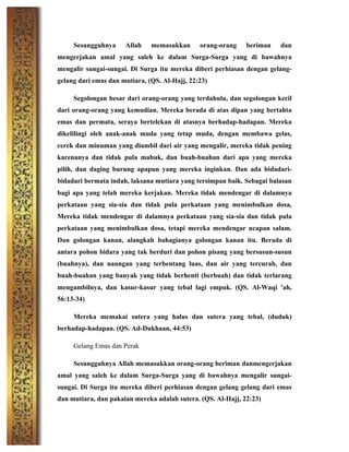 Sesungguhnya Allah memasukkan orang-orang beriman dan
mengerjakan amal yang saleh ke dalam Surga-Surga yang di bawahnya
mengalir sungai-sungai. Di Surga itu mereka diberi perhiasan dengan gelang-
gelang dari emas dan mutiara, (QS. Al-Hajj, 22:23)
Segolongan besar dari orang-orang yang terdahulu, dan segolongan kecil
dari orang-orang yang kemudian. Mereka berada di atas dipan yang bertahta
emas dan permata, seraya bertelekan di atasnya berhadap-hadapan. Mereka
dikelilingi oleh anak-anak muda yang tetap muda, dengan membawa gelas,
cerek dan minuman yang diambil dari air yang mengalir, mereka tidak pening
karenanya dan tidak pula mabuk, dan buah-buahan dari apa yang mereka
pilih, dan daging burung apapun yang mereka inginkan. Dan ada bidadari-
bidadari bermata indah, laksana mutiara yang tersimpan baik. Sebagai balasan
bagi apa yang telah mereka kerjakan. Mereka tidak mendengar di dalamnya
perkataan yang sia-sia dan tidak pula perkataan yang menimbulkan dosa,
Mereka tidak mendengar di dalamnya perkataan yang sia-sia dan tidak pula
perkataan yang menimbulkan dosa, tetapi mereka mendengar ucapan salam.
Dan golongan kanan, alangkah bahagianya golongan kanan itu. Berada di
antara pohon bidara yang tak berduri dan pohon pisang yang bersusun-susun
(buahnya), dan naungan yang terbentang luas, dan air yang tercurah, dan
buah-buahan yang banyak yang tidak berhenti (berbuah) dan tidak terlarang
mengambilnya, dan kasur-kasur yang tebal lagi empuk. (QS. Al-Waqi 'ah,
56:13-34)
Mereka memakai sutera yang halus dan sutera yang tebal, (duduk)
berhadap-hadapan. (QS. Ad-Dukhaan, 44:53)
Gelang Emas dan Perak
Sesungguhnya Allah memasukkan orang-orang beriman danmengerjakan
amal yang saleh ke dalam Surga-Surga yang di bawahnya mengalir sungai-
sungai. Di Surga itu mereka diberi perhiasan dengan gelang gelang dari emas
dan mutiara, dan pakaian mereka adalah sutera. (QS. Al-Hajj, 22:23)
 