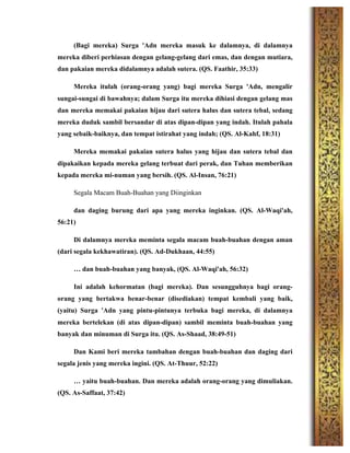 (Bagi mereka) Surga 'Adn mereka masuk ke dalamnya, di dalamnya
mereka diberi perhiasan dengan gelang-gelang dari emas, dan dengan mutiara,
dan pakaian mereka didalamnya adalah sutera. (QS. Faathir, 35:33)
Mereka itulah (orang-orang yang) bagi mereka Surga 'Adn, mengalir
sungai-sungai di bawahnya; dalam Surga itu mereka dihiasi dengan gelang mas
dan mereka memakai pakaian hijau dari sutera halus dan sutera tebal, sedang
mereka duduk sambil bersandar di atas dipan-dipan yang indah. Itulah pahala
yang sebaik-baiknya, dan tempat istirahat yang indah; (QS. Al-Kahf, 18:31)
Mereka memakai pakaian sutera halus yang hijau dan sutera tebal dan
dipakaikan kepada mereka gelang terbuat dari perak, dan Tuhan memberikan
kepada mereka mi-numan yang bersih. (QS. Al-Insan, 76:21)
Segala Macam Buah-Buahan yang Diinginkan
dan daging burung dari apa yang mereka inginkan. (QS. Al-Waqi'ah,
56:21)
Di dalamnya mereka meminta segala macam buah-buahan dengan aman
(dari segala kekhawatiran). (QS. Ad-Dukhaan, 44:55)
… dan buah-buahan yang banyak, (QS. Al-Waqi'ah, 56:32)
Ini adalah kehormatan (bagi mereka). Dan sesungguhnya bagi orang-
orang yang bertakwa benar-benar (disediakan) tempat kembali yang baik,
(yaitu) Surga 'Adn yang pintu-pintunya terbuka bagi mereka, di dalamnya
mereka bertelekan (di atas dipan-dipan) sambil meminta buah-buahan yang
banyak dan minuman di Surga itu. (QS. As-Shaad, 38:49-51)
Dan Kami beri mereka tambahan dengan buah-buahan dan daging dari
segala jenis yang mereka ingini. (QS. At-Thuur, 52:22)
… yaitu buah-buahan. Dan mereka adalah orang-orang yang dimuliakan.
(QS. As-Saffaat, 37:42)
 