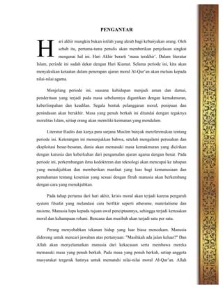 PENGANTAR
ari akhir mungkin bukan istilah yang akrab bagi kebanyakan orang. Oleh
sebab itu, pertama-tama penulis akan memberikan penjelasan singkat
mengenai hal ini. Hari Akhir berarti ‘masa terakhir’. Dalam literatur
Islam, periode ini sudah dekat dengan Hari Kiamat. Selama periode ini, kita akan
menyaksikan ketaatan dalam penerapan ajaran moral Al-Qur’an akan meluas kepada
nilai-nilai agama.
Menjelang periode ini, suasana kehidupan menjadi aman dan damai,
penderitaan yang terjadi pada masa sebelumnya digantikan dengan kemakmuran,
keberlimpahan dan keadilan. Segala bentuk pelanggaran moral, penipuan dan
penindasan akan berakhir. Masa yang penuh berkah ini ditandai dengan tegaknya
moralitas Islam, setiap orang akan memiliki keimanan yang mendalam.
Literatur Hadits dan karya para sarjana Muslim banyak mereferensikan tentang
periode ini. Keterangan ini menunjukkan bahwa, setelah mengalami perusakan dan
eksploitasi besar-besaran, dunia akan memasuki masa kemakmuran yang dicirikan
dengan karunia dan keberkahan dari pengamalan ajaran agama dengan benar. Pada
periode ini, perkembangan ilmu kedokteran dan teknologi akan mencapai ke tahapan
yang menakjubkan dan memberikan manfaat yang luas bagi kemanusiaan dan
pemahaman tentang kesenian yang sesuai dengan fitrah manusia akan berkembang
dengan cara yang menakjubkan.
Pada tahap pertama dari hari akhir, krisis moral akan terjadi karena pengaruh
system filsafat yang melandasi cara berfikir seperti atheisme, materialisme dan
rasisme. Manusia lupa kepada tujuan awal penciptaannya, sehingga terjadi kerusakan
moral dan kehampaan rohani. Bencana dan musibah akan terjadi satu per satu.
Perang menyebabkan tekanan hidup yang luar biasa mencekam. Manusia
didorong untuk mencari jawaban atas pertanyaan: "Masihkah ada jalan keluar?" Dan
Allah akan menyelamatkan manusia dari kekacauan serta membawa mereka
memasuki masa yang penuh berkah. Pada masa yang penuh berkah, setiap anggota
masyarakat tergerak hatinya untuk mematuhi nilai-nilai moral Al-Qur’an. Allah
H
 