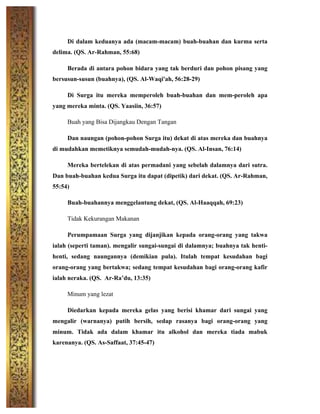 Di dalam keduanya ada (macam-macam) buah-buahan dan kurma serta
delima. (QS. Ar-Rahman, 55:68)
Berada di antara pohon bidara yang tak berduri dan pohon pisang yang
bersusun-susun (buahnya), (QS. Al-Waqi'ah, 56:28-29)
Di Surga itu mereka memperoleh buah-buahan dan mem-peroleh apa
yang mereka minta. (QS. Yaasiin, 36:57)
Buah yang Bisa Dijangkau Dengan Tangan
Dan naungan (pohon-pohon Surga itu) dekat di atas mereka dan buahnya
di mudahkan memetiknya semudah-mudah-nya. (QS. Al-Insan, 76:14)
Mereka bertelekan di atas permadani yang sebelah dalamnya dari sutra.
Dan buah-buahan kedua Surga itu dapat (dipetik) dari dekat. (QS. Ar-Rahman,
55:54)
Buah-buahannya menggelantung dekat, (QS. Al-Haaqqah, 69:23)
Tidak Kekurangan Makanan
Perumpamaan Surga yang dijanjikan kepada orang-orang yang takwa
ialah (seperti taman). mengalir sungai-sungai di dalamnya; buahnya tak henti-
henti, sedang naungannya (demikian pula). Itulah tempat kesudahan bagi
orang-orang yang bertakwa; sedang tempat kesudahan bagi orang-orang kafir
ialah neraka. (QS. Ar-Ra’du, 13:35)
Minum yang lezat
Diedarkan kepada mereka gelas yang berisi khamar dari sungai yang
mengalir (warnanya) putih bersih, sedap rasanya bagi orang-orang yang
minum. Tidak ada dalam khamar itu alkohol dan mereka tiada mabuk
karenanya. (QS. As-Saffaat, 37:45-47)
 