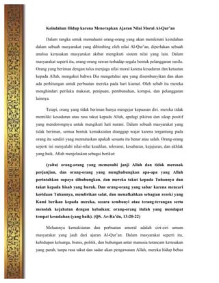 Keindahan Hidup karena Menerapkan Ajaran Nilai Moral Al-Qur’an
Dalam rangka untuk memahami orang-orang yang akan menikmati keindahan
dalam sebuah masyarakat yang dibimbing oleh nilai Al-Qur’an, diperlukan sebuah
analisa kerusakan masyarakat akibat mengikuti sistem nilai yang lain. Dalam
masyarakat seperti itu, orang-orang rawan terhadap segala bentuk pelanggaran susila.
Orang yang beriman dengan tulus menjaga nilai moral karena kesadaran dan ketaatan
kepada Allah, mengakui bahwa Dia mengetahui apa yang disembunyikan dan akan
ada perhitungan untuk perbuatan mereka pada hari kiamat. Oleh sebab itu mereka
menghindari perilaku maksiat, penipuan, pembunuhan, korupsi, dan pelanggaran
lainnya.
Tetapi, orang yang tidak beriman hanya mengejar kepuasan diri. mereka tidak
memiliki kesadaran atau rasa takut kepada Allah, apalagi pikiran dan sikap positif
yang mendorongnya untuk mengikuti hati nurani. Dalam sebuah masyarakat yang
tidak beriman, semua bentuk kemaksiatan dianggap wajar karena tergantung pada
orang itu sendiri yang memutuskan apakah sesuatu itu benar atau salah. Orang-orang
seperti ini menyalahi nilai-nilai keadilan, toleransi, kesabaran, kejujuran, dan akhlak
yang baik. Allah menjelaskan sebagai berikut:
(yaitu) orang-orang yang memenuhi janji Allah dan tidak merusak
perjanjian, dan orang-orang yang menghubungkan apa-apa yang Allah
perintahkan supaya dihubungkan, dan mereka takut kepada Tuhannya dan
takut kepada hisab yang buruk. Dan orang-orang yang sabar karena mencari
keridaan Tuhannya, mendirikan salat, dan menafkahkan sebagian rezeki yang
Kami berikan kepada mereka, secara sembunyi atau terang-terangan serta
menolak kejahatan dengan kebaikan; orang-orang itulah yang mendapat
tempat kesudahan (yang baik). (QS. Ar-Ra’du, 13:20-22)
Meluasnya kemaksiatan dan perbuatan amoral adalah ciri-ciri umum
masyarakat yang jauh dari ajaran Al-Qur’an. Dalam masyarakat seperti itu,
kehidupan keluarga, bisnis, politik, dan hubungan antar manusia terancam kerusakan
yang parah, tanpa rasa takut dan sadar akan pengawasan Allah, mereka hidup bebas
 