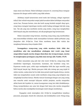tanpa aturan atau batasan. Dalam kehidupan semacam ini, seseorang hanya mengejar
kepuasan diri dengan ambisi-ambisi yang tidak terbatas.
Akibatnya terjadi kemerosotan moral mulai dari keluarga, sebagai organisasi
terkecil dari seluruh masyarakat sampai pada kerusakan dalam kehidupan masyarakat
secara luas. Perasaan hormat, cinta dan kasih sayang berubah menjadi sikap egois,
orang hanya mengejar kepentingan mereka sendiri kadang melanggar hak-hak orang
lain. Tak ada yang mau membantu mereka yang miskin, orang kaya menghasilkan
lebih banyak uang dan menimbunnya, tak ada penghargaan bagi kemanusiaan.
Dalam masyarakat orang beriman, menolong orang-orang yang membutuhkan
atau mencontohkan kebaikan untuk menunjukkan keimanan adalah perbuatan yang
dianjurkan oleh Al-Qur’an. Umat Islam membantu kaum fakir miskin dan
mengharap balasannya hanya kepada Allah:
Sesungguhnya orang-orang yang selalu membaca kitab Allah dan
mendirikan salat dan menafkahkan sebahagian dari rezeki yang Kami
anugerahkan kepada mereka dengan diam-diam dan terang-terangan, mereka
itu mengharapkan perniagaan yang tidak akan merugi. (QS. Faathir, 35:29)
Dalam masyarakat yang jauh dari nilai moral Al-Qur’an, orang-orang tidak
memikirkan kepentingan, kenyamanan, keamanan, dan kesehatan orang lain.
Keputusan mereka egois, selalu ingin mendapatkan lebih dan ingin memiliki yang
lebih banyak banyak lagi. Mereka pura-pura tidak tahu tentang apa yang terjadi di
sekitar mereka, seakan-akan hal itu tidak akan pernah terjadi kepada dirinya, mereka
tidak mau mengeluarkan sesuatu untuk membantu orang-orang yang kelaparan atau
menghadapi kesulitan lainnya. Mereka mencari keuntungan dengan cara yang curang
atau mencoba untuk mencapai kekayaan melalui penipuan, mereka mengetahui
akibat buruk dari kejadian ini, namun kesengsaraan orang lain tidak diindahkannya.
Orang memperlakukan satu sama lain dengan baik hanya jika mereka mengetahui
bahwa mereka akan mendapatkan keuntungan materi dengan membantuya.
Kegagalan untuk menerapkan nilai Al-Qur’an mengakibatkan terjadinya
pencurian, penyuapan, bunuh diri, kekerasan, dan ketidakadilan sosial. Orang-orang
 