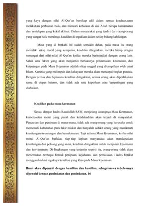 yang kaya dengan nilai Al-Qur’an bersikap adil dalam semua keadaan,terus
melakukan perbuatan baik, dan mencari kebaikan di sisi Allah berupa kenikmatan
dan kehidupan yang kekal akhirat. Dalam masyarakat yang terdiri dari orang-orang
yang sangat baik moralnya, keadilan di tegakkan dalam setiap bidang kehidupan.
Masa yang di berkahi ini sudah semakin dekat, pada masa itu orang
memiliki sikap moral yang sempurna, keadilan ditegakkan, mereka hidup dengan
semangat dari nilai-nilai Al-Qur'an ketika mereka berinteraksi dengan orang lain.
Salah satu faktor yang akan menjamin berlakunya perdamaian, keamanan, dan
ketenangan pada Masa Keemasan adalah sikap unggul yang ditampilkan oleh umat
Islam. Karunia yang melimpah dan kekayaan mereka akan mencapai tingkat puncak.
Dengan cerdas dan bijaksana keadilan ditegakkan, semua orang akan diperlakukan
sama di depan hukum, dan tidak ada satu keperluan atau kepentingan yang
diabaikan.
Keadilan pada masa keemasan
Sesuai dengan hadits Rasulullah SAW, menjelang datangnya Masa Keemasan,
kemerosotan moral yang parah dan ketidakadilan akan terjadi di masyarakat.
Pencurian dan penipuan di mana-mana, tidak ada orang-orang yang berusaha untuk
memenuhi kebutuhan para fakir miskin dan hanyalah sedikit orang yang menikmati
keuntungan-keuntungan dan kemakmuran. Tapi selama Masa Keemasan, ketika nilai
moral Al-Qur’an berlaku, tiap-tiap lapisan masyarakat akan mendapatkan
keuntungan dan peluang yang sama, keadilan ditegakkan untuk menjamin keamanan
dan kenyamanan. Di lingkungan yang terjamin seperti itu, orang-orang tidak akan
menemukan berbagai bentuk penipuan, kejahatan, dan pemalsuan. Hadits berikut
menggambarkan tegaknya keadilan yang khas pada Masa Keemasan:
Bumi akan dipenuhi dengan keadilan dan keadilan, sebagaimana sebelumnya
dipenuhi dengan penindasan dan penindasan. 16
 