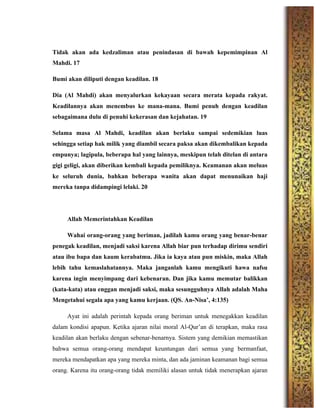 Tidak akan ada kedzaliman atau penindasan di bawah kepemimpinan Al
Mahdi. 17
Bumi akan diliputi dengan keadilan. 18
Dia (Al Mahdi) akan menyalurkan kekayaan secara merata kepada rakyat.
Keadilannya akan menembus ke mana-mana. Bumi penuh dengan keadilan
sebagaimana dulu di penuhi kekerasan dan kejahatan. 19
Selama masa Al Mahdi, keadilan akan berlaku sampai sedemikian luas
sehingga setiap hak milik yang diambil secara paksa akan dikembalikan kepada
empunya; lagipula, beberapa hal yang lainnya, meskipun telah ditelan di antara
gigi geligi, akan diberikan kembali kepada pemiliknya. Keamanan akan meluas
ke seluruh dunia, bahkan beberapa wanita akan dapat menunaikan haji
mereka tanpa didampingi lelaki. 20
Allah Memerintahkan Keadilan
Wahai orang-orang yang beriman, jadilah kamu orang yang benar-benar
penegak keadilan, menjadi saksi karena Allah biar pun terhadap dirimu sendiri
atau ibu bapa dan kaum kerabatmu. Jika ia kaya atau pun miskin, maka Allah
lebih tahu kemaslahatannya. Maka janganlah kamu mengikuti hawa nafsu
karena ingin menyimpang dari kebenaran. Dan jika kamu memutar balikkan
(kata-kata) atau enggan menjadi saksi, maka sesungguhnya Allah adalah Maha
Mengetahui segala apa yang kamu kerjaan. (QS. An-Nisa’, 4:135)
Ayat ini adalah perintah kepada orang beriman untuk menegakkan keadilan
dalam kondisi apapun. Ketika ajaran nilai moral Al-Qur’an di terapkan, maka rasa
keadilan akan berlaku dengan sebenar-benarnya. Sistem yang demikian memastikan
bahwa semua orang-orang mendapat keuntungan dari semua yang bermanfaat,
mereka mendapatkan apa yang mereka minta, dan ada jaminan keamanan bagi semua
orang. Karena itu orang-orang tidak memiliki alasan untuk tidak menerapkan ajaran
 