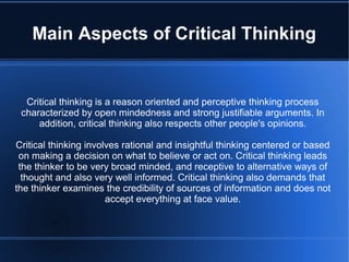 Main Aspects of Critical Thinking

Critical thinking is a reason oriented and perceptive thinking process
characterized by open mindedness and strong justifiable arguments. In
addition, critical thinking also respects other people's opinions.
Critical thinking involves rational and insightful thinking centered or based
on making a decision on what to believe or act on. Critical thinking leads
the thinker to be very broad minded, and receptive to alternative ways of
thought and also very well informed. Critical thinking also demands that
the thinker examines the credibility of sources of information and does not
accept everything at face value.

 
