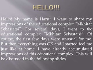 Hello! My name is Harut. I want to share my
impressions of the educational complex “Mkhitar
Sebastatsi”. For several days, I went to the
educational complex “Mkhitar Sebastatsi”. Of
course, the first few days were unusual for me.
But then everything was OK and I started feel me
just like at home. I have already accumulated
impressions of this educational complex. This will
be discussed in the following slides.
 