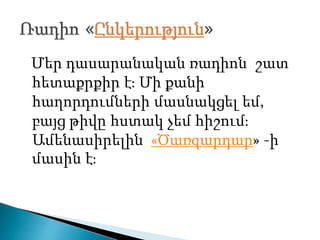 Մեր դասարանական ռադիոն շատ
հետաքրքիր է։ Մի քանի
հաղորդումների մասնակցել եմ,
բայց թիվը հստակ չեմ հիշում։
Ամենասիրելին «Ծառզարդար» -ի
մասին է։
 