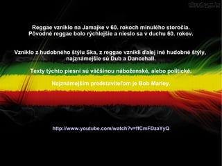 Reggae vzniklo na Jamajke v 60. rokoch minulého storočia.
Pôvodné reggae bolo rýchlejšie a nieslo sa v duchu 60. rokov.
Vzniklo z hudobného štýlu Ska, z reggae vznikli ďalej iné hudobné štýly,
najznámejšie sú Dub a Dancehall.
Texty týchto piesní sú väčšinou náboženské, alebo politické.
Najznámejším predstaviteľom je Bob Marley.

http://www.youtube.com/watch?v=ffCmFDzaYyQ

 