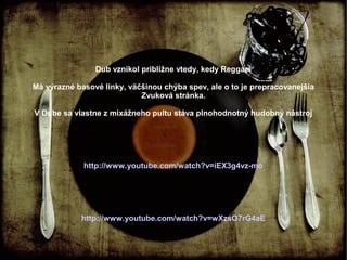 Dub vznikol približne vtedy, kedy Reggae.
Má výrazné basové linky, väčšinou chýba spev, ale o to je prepracovanejšia
Zvuková stránka.
V Dube sa vlastne z mixážneho pultu stáva plnohodnotný hudobný nástroj

http://www.youtube.com/watch?v=iEX3g4vz-mo

http://www.youtube.com/watch?v=wXzsO7rG4aE

 