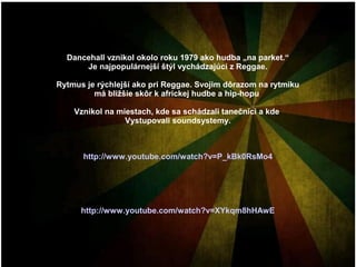 Dancehall vznikol okolo roku 1979 ako hudba „na parket.“
Je najpopulárnejší štýl vychádzajúci z Reggae.
Rytmus je rýchlejší ako pri Reggae. Svojim dôrazom na rytmiku
má bližšie skôr k africkej hudbe a hip-hopu
Vznikol na miestach, kde sa schádzali tanečníci a kde
Vystupovali soundsystemy.

http://www.youtube.com/watch?v=P_kBk0RsMo4

http://www.youtube.com/watch?v=XYkqm8hHAwE

 