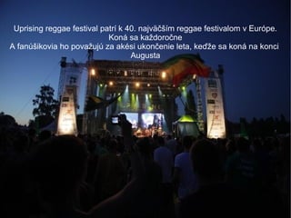 Uprising reggae festival patrí k 40. najväčším reggae festivalom v Európe.
Koná sa každoročne
A fanúšikovia ho považujú za akési ukončenie leta, keďže sa koná na konci
Augusta

 