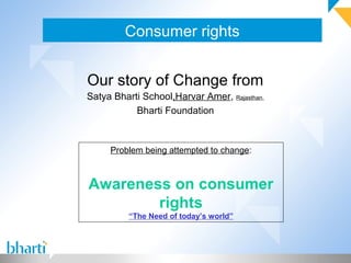 Consumer rights


Our story of Change from
Satya Bharti School,Harvar Amer, Rajasthan,
           Bharti Foundation



     Problem being attempted to change:



Awareness on consumer
        rights
          “The Need of today’s world”
 