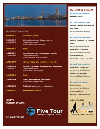 ROTEIRO DE VIAGEM
                                                                       Dia 30/08/2011 (terça-feira)
                                                                       Saída para Boston.


                                                                       Dia 31/08/2011 (quarta-feira)
   CONTEÚDO PROGRAMÁTICO
                                                                       Chegada a Boston com Jantar de
                                                                       Boas Vindas
Dia 01/09/2011 (Quinta-feira)                                          Horário: 19:30 às 21:30 horas

09:00 às 09:15         Abertura do Evento
                                                                       Dia 01/09/2011 (quinta-feira)
09.15 às 10:15         Internacionalização da sua empresa              Business Workshop in Harvard
10.15 as 10.30         Seção de Perguntas
                                                                       CENTER
                       Palestrante – Joshua Rodriggs
                                                                       Horário: 9:00 às 16:30 horas
10:30 às 10:45         Break                                           Visita Técnica à Cambridge
                                                                       Horário: 17:30 às 19:00 horas
10:45 às 11:45         Conquistando novos mercados no exterior
11.15 as 12.00         Seção de Perguntas                              Programação Livre
                       Palestrante – Dr. Fernando Doria                Horário: das 19:00 às 23:00 horas

12:00 às 14:00         Almoço - Espaço para construir seu network.
                                                                       Dia 02/09/2011 (sexta-feira)
14:00 às 15:00         Acesso as últimas e mais modernas tecnologias
                                                                       Visita Técnica à Downtown
14.00 as 15.15         Seção de Perguntas
                       Palestrante – Harold Leite                      Horário: 9:00 às 13:00 horas.
                                                                       City Tour em Downtown
15:15 às 15:30         Break
                                                                       Horário: 13:00 às 17:30 horas.

15:30 às 16:00         Vistos e Processo de Green Card
                       Palestrante – Sergio Santos                     Dia 03/09/2011 (Sábado)
                                                                       Check Out Hotel
16:00 às 16:20         Seção aberta com todos os palestrantes
                                                                       Horário: 8:00 às 9:00 horas.
16:30 às 16:45         Fechamento do Evento                            Programação Livre
                                                                       Aeroporto - Retorno ao Brasil


VENDAS                                                                 REALIZAÇÃO
AGÊNCIA OFICIAL




Tel. 0800.724.2515
 